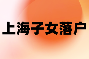 2023年上海子女落戶新政策—投靠落戶